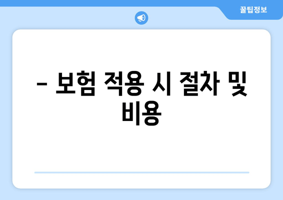 - 보험 적용 시 절차 및 비용