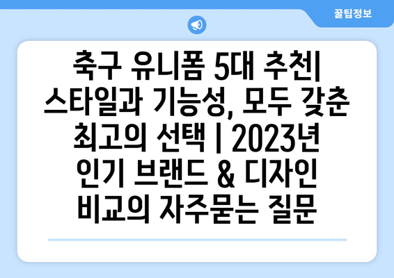 축구 유니폼 5대 추천| 스타일과 기능성, 모두 갖춘 최고의 선택 | 2023년 인기 브랜드 & 디자인 비교
