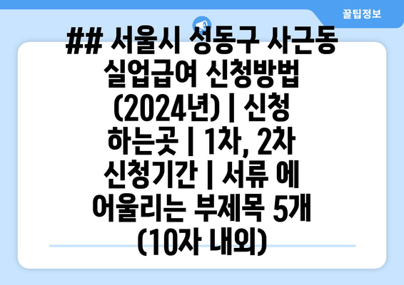 ## 서울시 성동구 사근동 실업급여 신청방법 (2024년) | 신청 하는곳 | 1차, 2차 신청기간 | 서류 에 어울리는 부제목 5개 (10자 내외)