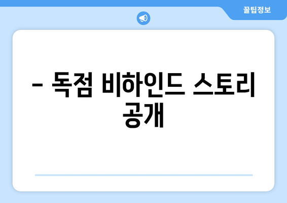 - 독점 비하인드 스토리 공개