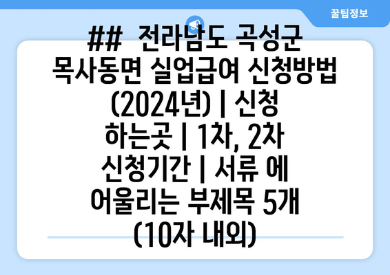 ##  전라남도 곡성군 목사동면 실업급여 신청방법 (2024년) | 신청 하는곳 | 1차, 2차 신청기간 | 서류 에 어울리는 부제목 5개 (10자 내외)