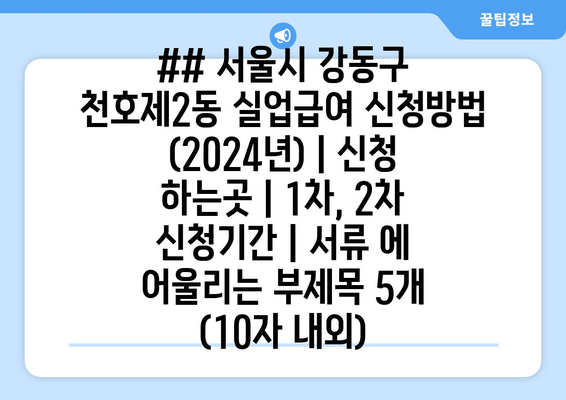 ## 서울시 강동구 천호제2동 실업급여 신청방법 (2024년) | 신청 하는곳 | 1차, 2차 신청기간 | 서류 에 어울리는 부제목 5개 (10자 내외)