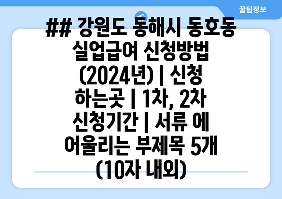 ## 강원도 동해시 동호동 실업급여 신청방법 (2024년) | 신청 하는곳 | 1차, 2차 신청기간 | 서류 에 어울리는 부제목 5개 (10자 내외)