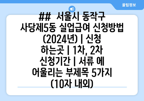 ##  서울시 동작구 사당제5동 실업급여 신청방법 (2024년) | 신청 하는곳 | 1차, 2차 신청기간 | 서류 에 어울리는 부제목 5가지 (10자 내외)