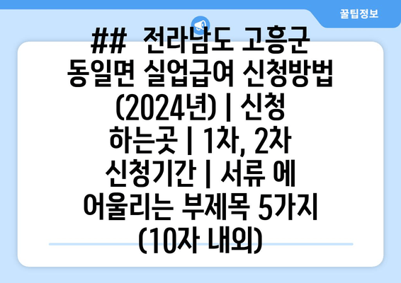 ##  전라남도 고흥군 동일면 실업급여 신청방법 (2024년) | 신청 하는곳 | 1차, 2차 신청기간 | 서류 에 어울리는 부제목 5가지 (10자 내외)