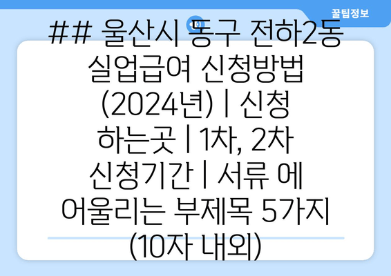 ## 울산시 동구 전하2동 실업급여 신청방법 (2024년) | 신청 하는곳 | 1차, 2차 신청기간 | 서류 에 어울리는 부제목 5가지 (10자 내외)