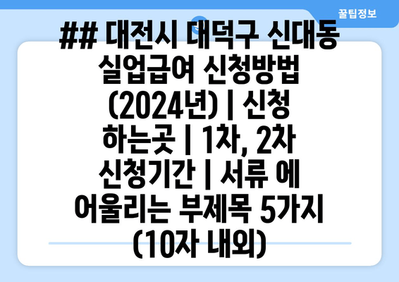 ## 대전시 대덕구 신대동 실업급여 신청방법 (2024년) | 신청 하는곳 | 1차, 2차 신청기간 | 서류 에 어울리는 부제목 5가지 (10자 내외)