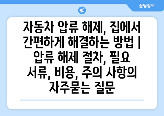 자동차 압류 해제, 집에서 간편하게 해결하는 방법 | 압류 해제 절차, 필요 서류, 비용, 주의 사항