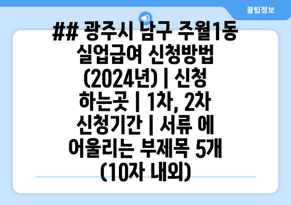 ## 광주시 남구 주월1동 실업급여 신청방법 (2024년) | 신청 하는곳 | 1차, 2차 신청기간 | 서류 에 어울리는 부제목 5개 (10자 내외)