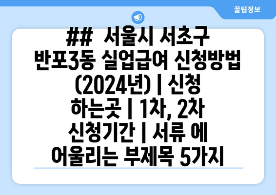 ##  서울시 서초구 반포3동 실업급여 신청방법 (2024년) | 신청 하는곳 | 1차, 2차 신청기간 | 서류 에 어울리는 부제목 5가지