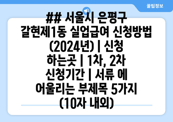 ## 서울시 은평구 갈현제1동 실업급여 신청방법 (2024년) | 신청 하는곳 | 1차, 2차 신청기간 | 서류 에 어울리는 부제목 5가지 (10자 내외)