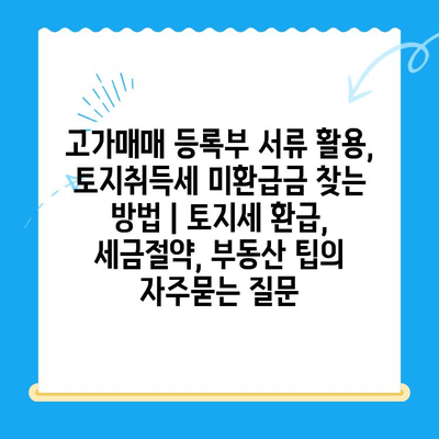 고가매매 등록부 서류 활용, 토지취득세 미환급금 찾는 방법 | 토지세 환급, 세금절약, 부동산 팁