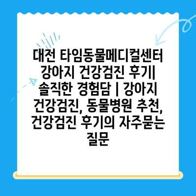 대전 타임동물메디컬센터 강아지 건강검진 후기| 솔직한 경험담 | 강아지 건강검진, 동물병원 추천, 건강검진 후기