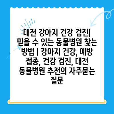 대전 강아지 건강 검진| 믿을 수 있는 동물병원 찾는 방법 | 강아지 건강, 예방 접종, 건강 검진, 대전 동물병원 추천