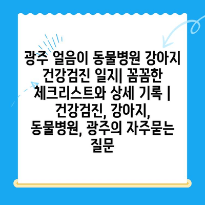 광주 얼음이 동물병원 강아지 건강검진 일지| 꼼꼼한 체크리스트와 상세 기록 | 건강검진, 강아지, 동물병원, 광주