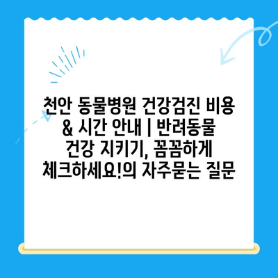 천안 동물병원 건강검진 비용 & 시간 안내 | 반려동물 건강 지키기, 꼼꼼하게 체크하세요!