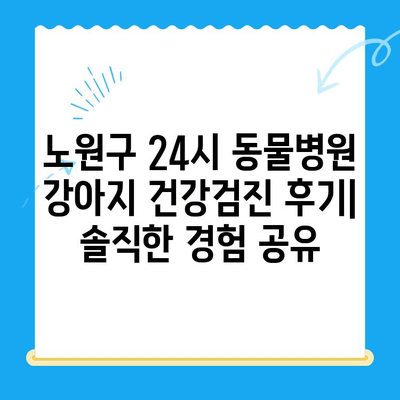 노원구 24시 동물병원 강아지 건강검진 후기| 솔직한 경험 공유 | 노원구, 동물병원, 건강검진, 강아지, 후기