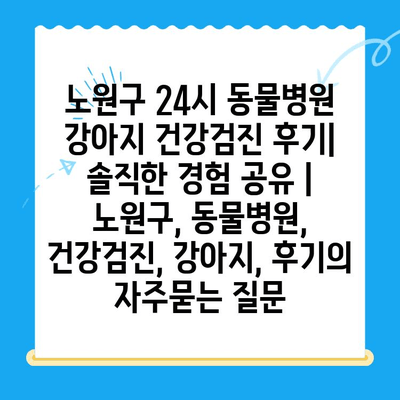 노원구 24시 동물병원 강아지 건강검진 후기| 솔직한 경험 공유 | 노원구, 동물병원, 건강검진, 강아지, 후기