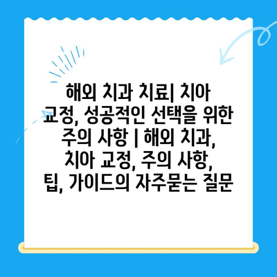 해외 치과 치료| 치아 교정, 성공적인 선택을 위한 주의 사항 | 해외 치과, 치아 교정, 주의 사항, 팁, 가이드