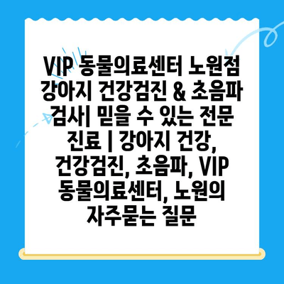 VIP 동물의료센터 노원점 강아지 건강검진 & 초음파 검사| 믿을 수 있는 전문 진료 | 강아지 건강, 건강검진, 초음파, VIP 동물의료센터, 노원