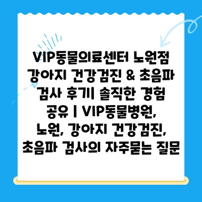 VIP동물의료센터 노원점 강아지 건강검진 & 초음파 검사 후기| 솔직한 경험 공유 | VIP동물병원, 노원, 강아지 건강검진, 초음파 검사