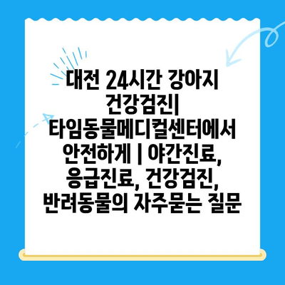 대전 24시간 강아지 건강검진| 타임동물메디컬센터에서 안전하게 | 야간진료, 응급진료, 건강검진, 반려동물