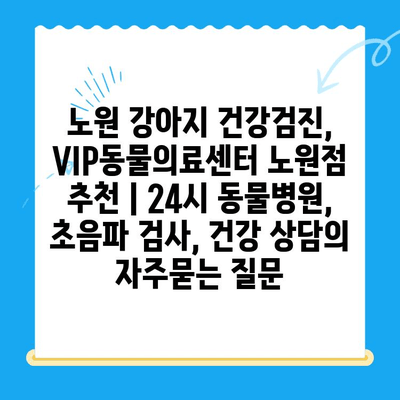 노원 강아지 건강검진, VIP동물의료센터 노원점 추천 | 24시 동물병원, 초음파 검사, 건강 상담