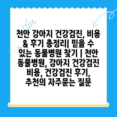 천안 강아지 건강검진, 비용 & 후기 총정리| 믿을 수 있는 동물병원 찾기 | 천안 동물병원, 강아지 건강검진 비용, 건강검진 후기, 추천