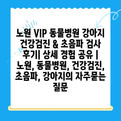 노원 VIP 동물병원 강아지 건강검진 & 초음파 검사 후기| 상세 경험 공유 | 노원, 동물병원, 건강검진, 초음파, 강아지