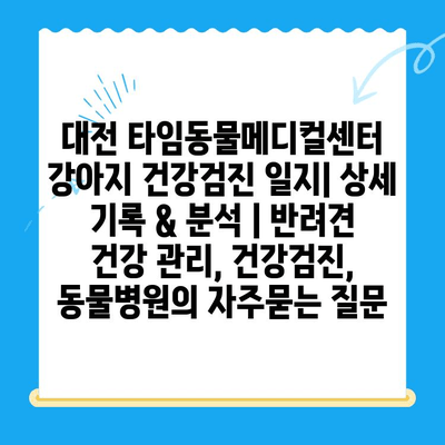 대전 타임동물메디컬센터 강아지 건강검진 일지| 상세 기록 & 분석 | 반려견 건강 관리, 건강검진, 동물병원