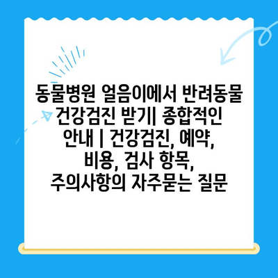 동물병원 얼음이에서 반려동물 건강검진 받기| 종합적인 안내 | 건강검진, 예약, 비용, 검사 항목, 주의사항