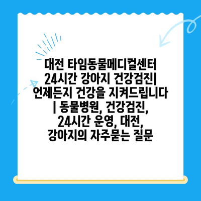 대전 타임동물메디컬센터 24시간 강아지 건강검진| 언제든지 건강을 지켜드립니다 | 동물병원, 건강검진, 24시간 운영, 대전, 강아지