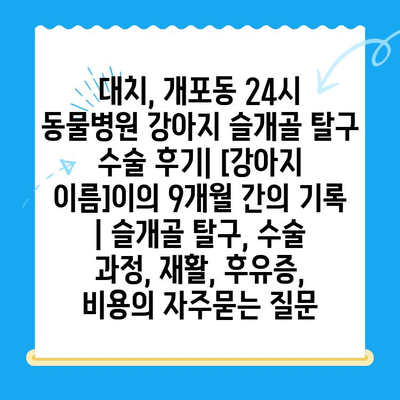 대치, 개포동 24시 동물병원 강아지 슬개골 탈구 수술 후기| [강아지 이름]이의 9개월 간의 기록 | 슬개골 탈구, 수술 과정, 재활, 후유증, 비용