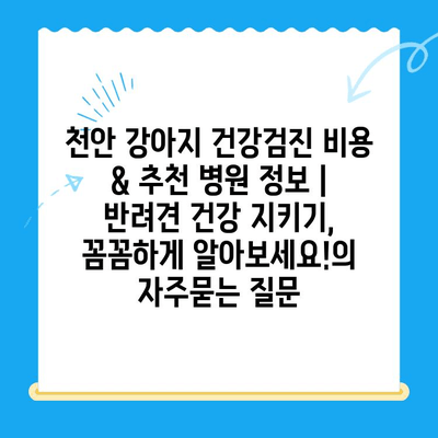 천안 강아지 건강검진 비용 & 추천 병원 정보 | 반려견 건강 지키기, 꼼꼼하게 알아보세요!