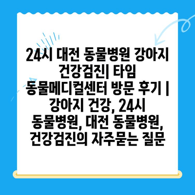 24시 대전 동물병원 강아지 건강검진| 타임 동물메디컬센터 방문 후기 | 강아지 건강, 24시 동물병원, 대전 동물병원, 건강검진