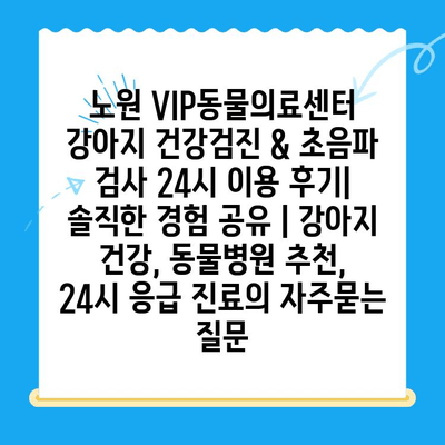 노원 VIP동물의료센터 강아지 건강검진 & 초음파 검사 24시 이용 후기| 솔직한 경험 공유 | 강아지 건강, 동물병원 추천, 24시 응급 진료