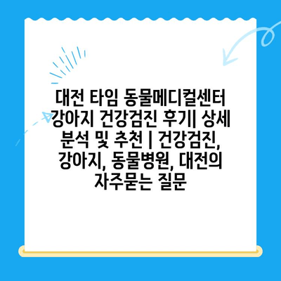 대전 타임 동물메디컬센터 강아지 건강검진 후기| 상세 분석 및 추천 | 건강검진, 강아지, 동물병원, 대전