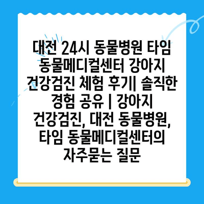 대전 24시 동물병원 타임 동물메디컬센터 강아지 건강검진 체험 후기| 솔직한 경험 공유 | 강아지 건강검진, 대전 동물병원, 타임 동물메디컬센터