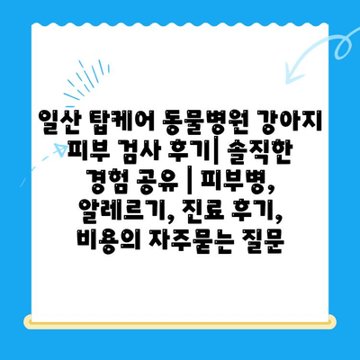 일산 탑케어 동물병원 강아지 피부 검사 후기| 솔직한 경험 공유 | 피부병, 알레르기, 진료 후기, 비용