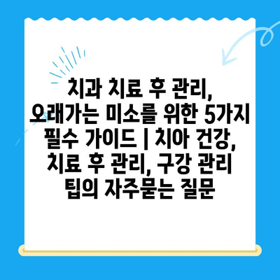 치과 치료 후 관리, 오래가는 미소를 위한 5가지 필수 가이드 | 치아 건강, 치료 후 관리, 구강 관리 팁