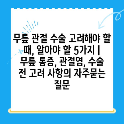 무릎 관절 수술 고려해야 할 때, 알아야 할 5가지 | 무릎 통증, 관절염, 수술 전 고려 사항