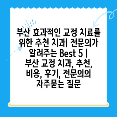 부산 효과적인 교정 치료를 위한 추천 치과| 전문의가 알려주는 Best 5 | 부산 교정 치과, 추천, 비용, 후기, 전문의