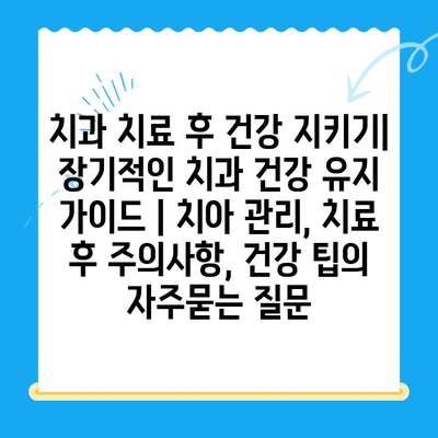 치과 치료 후 건강 지키기| 장기적인 치과 건강 유지 가이드 | 치아 관리, 치료 후 주의사항, 건강 팁