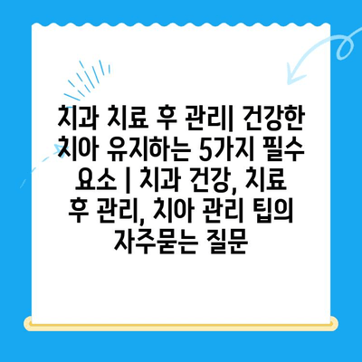 치과 치료 후 관리| 건강한 치아 유지하는 5가지 필수 요소 | 치과 건강, 치료 후 관리, 치아 관리 팁