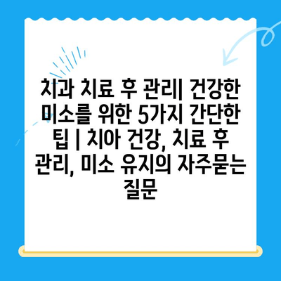 치과 치료 후 관리| 건강한 미소를 위한 5가지 간단한 팁 | 치아 건강, 치료 후 관리, 미소 유지