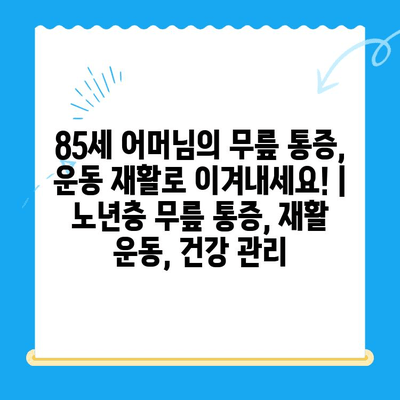 85세 어머님의 무릎 통증, 운동 재활로 이겨내세요! | 노년층 무릎 통증, 재활 운동, 건강 관리