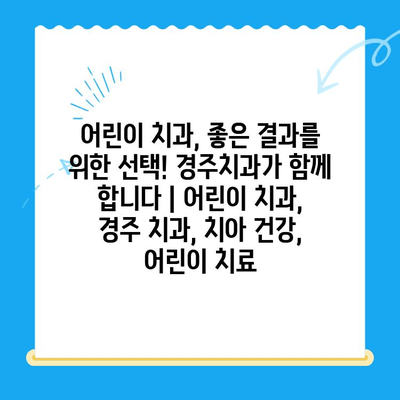 어린이 치과, 좋은 결과를 위한 선택! 경주치과가 함께 합니다 | 어린이 치과, 경주 치과, 치아 건강, 어린이 치료