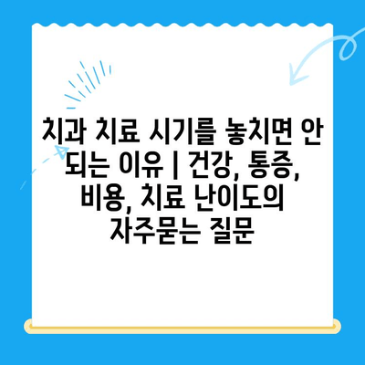 치과 치료 시기를 놓치면 안 되는 이유 | 건강, 통증, 비용, 치료 난이도