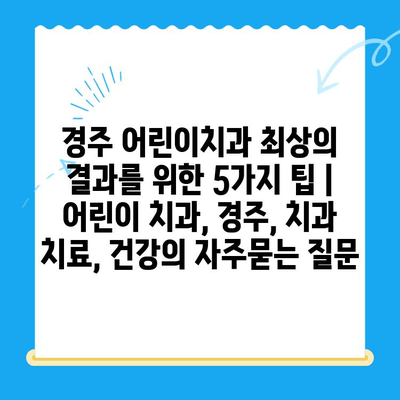 경주 어린이치과 최상의 결과를 위한 5가지 팁 | 어린이 치과, 경주, 치과 치료, 건강