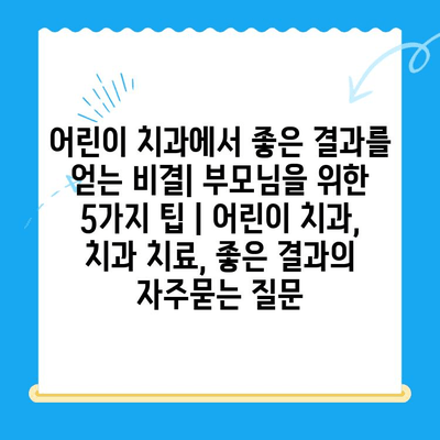 어린이 치과에서 좋은 결과를 얻는 비결| 부모님을 위한 5가지 팁 | 어린이 치과, 치과 치료, 좋은 결과